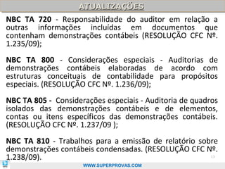 ATUALIZAÇÕES
                    ATUALIZAÇÕES
NBC TA 720 - Responsabilidade do auditor em relação a
outras informações incluídas em documentos que
contenham demonstrações contábeis (RESOLUÇÃO CFC Nº.
1.235/09);
NBC TA 800 - Considerações especiais - Auditorias de
demonstrações contábeis elaboradas de acordo com
estruturas conceituais de contabilidade para propósitos
especiais. (RESOLUÇÃO CFC Nº. 1.236/09);
NBC TA 805 - Considerações especiais - Auditoria de quadros
isolados das demonstrações contábeis e de elementos,
contas ou itens específicos das demonstrações contábeis.
(RESOLUÇÃO CFC Nº. 1.237/09 );
NBC TA 810 - Trabalhos para a emissão de relatório sobre
demonstrações contábeis condensadas. (RESOLUÇÃO CFC Nº.
1.238/09).                                               13

                     WWW.SUPERPROVAS.COM
 