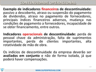 CONTINUIDADE OPERACIONAL
          CONTINUIDADE OPERACIONAL
Exemplo de indicadores financeiros de descontinuidade:
passivo a descoberto, atraso ou suspensão do pagamento
de dividendos, atraso no pagamento de fornecedores,
principais índices financeiros adversos, mudança nas
condições de pagamento a fornecedores, incapacidade de
se obter financiamento, entre outros.
Indicadores operacionais de descontinuidade: perda de
pessoal chave da administração, falta de suprimentos
importantes, perda de clientes importantes, alta
rotatividade de mão de obra.
Os indícios de descontinuidade da empresa deverão ser
avaliados em conjunto e não de forma isolada, já que
poderá haver compensações.
                                                    132

                   WWW.SUPERPROVAS.COM
 