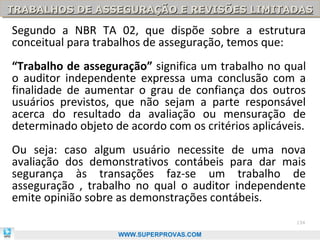 TRABALHOS DE ASSEGURAÇÃO E REVISÕES LIMITADAS
TRABALHOS DE ASSEGURAÇÃO E REVISÕES LIMITADAS

Segundo a NBR TA 02, que dispõe sobre a estrutura
conceitual para trabalhos de asseguração, temos que:
“Trabalho de asseguração” significa um trabalho no qual
o auditor independente expressa uma conclusão com a
finalidade de aumentar o grau de confiança dos outros
usuários previstos, que não sejam a parte responsável
acerca do resultado da avaliação ou mensuração de
determinado objeto de acordo com os critérios aplicáveis.
Ou seja: caso algum usuário necessite de uma nova
avaliação dos demonstrativos contábeis para dar mais
segurança às transações faz-se um trabalho de
asseguração , trabalho no qual o auditor independente
emite opinião sobre as demonstrações contábeis.
                                                       134

                    WWW.SUPERPROVAS.COM
 