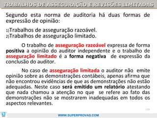 TRABALHOS DE ASSEGURAÇÃO E REVISÕES LIMITADAS
TRABALHOS DE ASSEGURAÇÃO E REVISÕES LIMITADAS

Segundo esta norma de auditoria há duas formas de
expressão de opinião:
1)Trabalhos   de asseguração razoável.
2)Trabalhos   de asseguração limitado.
       O trabalho de asseguração razoável expressa de forma
positiva a opinião do auditor independente e o trabalho de
asseguração limitado é a forma negativa de expressão da
conclusão do auditor.
      No caso de asseguração limitada o auditor não emite
opinião sobre as demonstrações contábeis, apenas afirma que
não encontrou evidências de que as demonstrações não estão
adequadas. Neste caso será emitido um relatório atestando
que nada chamou a atenção no que se refere ao fato das
demonstrações não se mostrarem inadequadas em todos os
aspectos relevantes.
                                                         135

                      WWW.SUPERPROVAS.COM
 