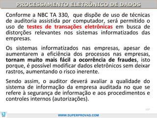 PROCESSAMENTO ELETRÔNICO DE DADOS
    PROCESSAMENTO ELETRÔNICO DE DADOS
Conforme a NBC TA 330, que dispõe de uso de técnicas
de auditoria assistida por computador, será permitido o
uso de testes de transações eletrônicas em busca de
distorções relevantes nos sistemas informatizados das
empresas.
Os sistemas informatizados nas empresas, apesar de
aumentarem a eficiência dos processos nas empresas,
tornam muito mais fácil a ocorrência de fraudes, isto
porque, é possível modificar dados eletrônicos sem deixar
rastros, aumentando o risco inerente.
Sendo assim, o auditor deverá avaliar a qualidade do
sistema de informação da empresa auditada no que se
refere à segurança de informação e aos procedimentos e
controles internos (autorizações).
                                                       137

                    WWW.SUPERPROVAS.COM
 