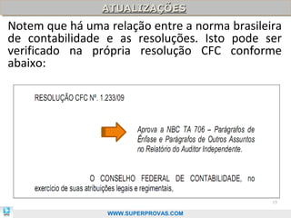 ATUALIZAÇÕES
                ATUALIZAÇÕES
Notem que há uma relação entre a norma brasileira
de contabilidade e as resoluções. Isto pode ser
verificado na própria resolução CFC conforme
abaixo:




                                               15

                 WWW.SUPERPROVAS.COM
 
