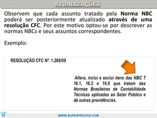 ATUALIZAÇÕES
                   ATUALIZAÇÕES
Observem que cada assunto tratado pela Norma NBC
poderá ser posteriormente atualizado através de uma
resolução CFC. Por este motivo optou-se por descrever as
normas NBCs e seus assuntos correspondentes.
Exemplo:




                                                     16

                    WWW.SUPERPROVAS.COM
 