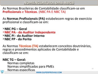 NOMENCLATURA DAS NBCS
              NOMENCLATURA DAS NBCS
As Normas Brasileiras de Contabilidade classificam-se em
Profissionais e Técnicas. (NBC PA E NBC TA)
As Normas Profissionais (PA) estabelecem regras de exercício
profissional e classificam-se em:
NBC   PG – Geral
NBC   PA - do Auditor Independente
NBC   PI - do Auditor Interno
NBC   PP - do Perito
As Normas Técnicas (TA) estabelecem conceitos doutrinários,
regras e procedimentos aplicados de Contabilidade e
classificam-se em:
NBC TG – Geral:
  Normas completas
  Normas simplificadas para PMEs
  Normas específicas
                                                              18

                      WWW.SUPERPROVAS.COM
 