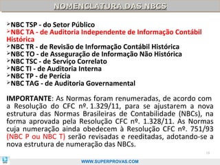 NOMENCLATURA DAS NBCS
              NOMENCLATURA DAS NBCS

NBC  TSP - do Setor Público
NBC  TA - de Auditoria Independente de Informação Contábil
Histórica
NBC TR - de Revisão de Informação Contábil Histórica
NBC TO - de Asseguração de Informação Não Histórica
NBC TSC - de Serviço Correlato
NBC TI - de Auditoria Interna
NBC TP - de Perícia
NBC TAG - de Auditoria Governamental


IMPORTANTE: As Normas foram renumeradas, de acordo com
a Resolução do CFC nº. 1.329/11, para se ajustarem a nova
estrutura das Normas Brasileiras de Contabilidade (NBCs), na
forma aprovada pela Resolução CFC nº. 1.328/11. As Normas
cuja numeração ainda obedecem à Resolução CFC nº. 751/93
(NBC P ou NBC T) serão revisadas e reeditadas, adotando-se a
nova estrutura de numeração das NBCs.
                                                              19

                      WWW.SUPERPROVAS.COM
 