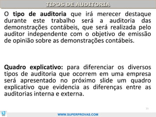 TIPOS DE AUDITORIA
             TIPOS DE AUDITORIA
O tipo de auditoria que irá merecer destaque
durante este trabalho será a auditoria das
demonstrações contábeis, que será realizada pelo
auditor independente com o objetivo de emissão
de opinião sobre as demonstrações contábeis.


Quadro explicativo: para diferenciar os diversos
tipos de auditoria que ocorrem em uma empresa
será apresentado no próximo slide um quadro
explicativo que evidencia as diferenças entre as
auditorias interna e externa.
                                              21

                 WWW.SUPERPROVAS.COM
 