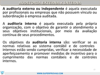 AUDITORIA EXTERNA x INTERNA
          AUDITORIA EXTERNA x INTERNA
A auditoria externa ou independente é aquela executada
por profissionais ou empresas que não possuem vínculo ou
subordinação à empresa auditada.
A auditoria interna é aquela executada pela própria
organização, com o objetivo de garantir o atendimento a
seus objetivos institucionais, por meio da avaliação
contínua de seus procedimentos.
Os objetivos da auditoria interna são: verificar se as
normas relativas ao sistema contábil e de controles
internos estão sendo cumpridas, verificar a necessidade de
aperfeiçoamento e promover medidas de incentivo para o
cumprimento das normas contábeis e de controles
internos.

                                                       23

                     WWW.SUPERPROVAS.COM
 