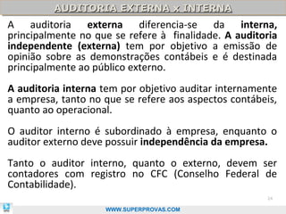 AUDITORIA EXTERNA x INTERNA
         AUDITORIA EXTERNA x INTERNA
A auditoria externa diferencia-se da interna,
principalmente no que se refere à finalidade. A auditoria
independente (externa) tem por objetivo a emissão de
opinião sobre as demonstrações contábeis e é destinada
principalmente ao público externo.
A auditoria interna tem por objetivo auditar internamente
a empresa, tanto no que se refere aos aspectos contábeis,
quanto ao operacional.
O auditor interno é subordinado à empresa, enquanto o
auditor externo deve possuir independência da empresa.
Tanto o auditor interno, quanto o externo, devem ser
contadores com registro no CFC (Conselho Federal de
Contabilidade).
                                                      24

                    WWW.SUPERPROVAS.COM
 