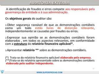 AUDITORIA EXTERNA
                   AUDITORIA EXTERNA
 A identificação de fraudes e erros compete aos responsáveis pela
governança da entidade e à sua administração.
Os objetivos gerais do auditor são:
1.Obtersegurança razoável de que as demonstrações contábeis
como um todo estão livres de distorção relevante,
independentemente se causadas por fraudes ou erros.
2.Expressar sua opinião se as demonstrações contábeis foram
elaboradas , em todos os aspectos relevantes, em conformidade
com a estrutura do relatório financeiro aplicável*.
3.Apresentar   relatório ** sobre as demonstrações contábeis.

(*) Trata-se do relatório financeiro aplicável elaborado pela empresa.
(**)Trata-se do relatório apresentado sobre as demonstrações contábeis
 elaborado pelo auditor independente.
                                                                    25

                         WWW.SUPERPROVAS.COM
 