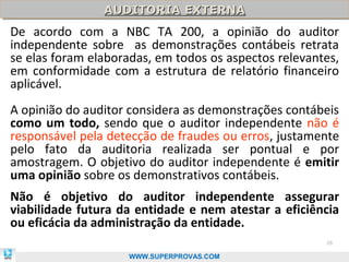 AUDITORIA EXTERNA
                AUDITORIA EXTERNA
De acordo com a NBC TA 200, a opinião do auditor
independente sobre as demonstrações contábeis retrata
se elas foram elaboradas, em todos os aspectos relevantes,
em conformidade com a estrutura de relatório financeiro
aplicável.
A opinião do auditor considera as demonstrações contábeis
como um todo, sendo que o auditor independente não é
responsável pela detecção de fraudes ou erros, justamente
pelo fato da auditoria realizada ser pontual e por
amostragem. O objetivo do auditor independente é emitir
uma opinião sobre os demonstrativos contábeis.
Não é objetivo do auditor independente assegurar
viabilidade futura da entidade e nem atestar a eficiência
ou eficácia da administração da entidade.
                                                       26

                    WWW.SUPERPROVAS.COM
 