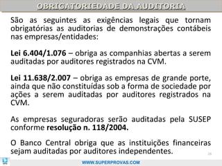 OBRIGATORIEDADE DA AUDITORIA
       OBRIGATORIEDADE DA AUDITORIA
São as seguintes as exigências legais que tornam
obrigatórias as auditorias de demonstrações contábeis
nas empresas/entidades:
Lei 6.404/1.076 – obriga as companhias abertas a serem
auditadas por auditores registrados na CVM.
Lei 11.638/2.007 – obriga as empresas de grande porte,
ainda que não constituídas sob a forma de sociedade por
ações a serem auditadas por auditores registrados na
CVM.
As empresas seguradoras serão auditadas pela SUSEP
conforme resolução n. 118/2004.
O Banco Central obriga que as instituições financeiras
sejam auditadas por auditores independentes.          28

                   WWW.SUPERPROVAS.COM
 