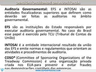 OBRIGATORIEDADE DA AUDITORIA
      OBRIGATORIEDADE DA AUDITORIA
Auditoria Governamental: EFS e INTOSAI são as
entidades fiscalizadoras superiores que definem como
deverão ser feitas as auditorias no âmbito
governamental.
EFS são as instituições do Estado responsáveis por
executar auditoria governamental. No caso do Brasil
esse papel é exercido pelo TCU (Tribunal de Contas da
União)
INTOSAI é a entidade internacional resultado da união
das EFS e emite normas e regulamentos que orientam as
atividades e procedimentos de auditoria.
COSO® (Committee of Sponsoring Organizations of the
Treadway Commission) é uma organização privada
criada nos EUA para prevenir e evitar fraudes       29
nas demonstrações contábeis das empresas.
                  WWW.SUPERPROVAS.COM
 