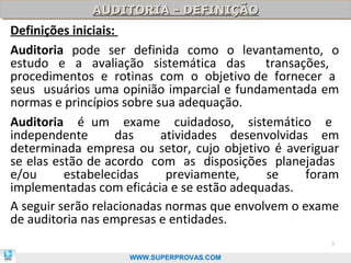 AUDITORIA - DEFINIÇÃO
             AUDITORIA - DEFINIÇÃO
Definições iniciais:
Auditoria pode ser definida como o levantamento, o
estudo e a avaliação sistemática das transações,
procedimentos e rotinas com o objetivo de fornecer a
seus usuários uma opinião imparcial e fundamentada em
normas e princípios sobre sua adequação.
Auditoria é um exame cuidadoso, sistemático e
independente        das    atividades desenvolvidas em
determinada empresa ou setor, cujo objetivo é averiguar
se elas estão de acordo com as disposições planejadas
e/ou      estabelecidas     previamente,    se     foram
implementadas com eficácia e se estão adequadas.
A seguir serão relacionadas normas que envolvem o exame
de auditoria nas empresas e entidades.
                                                      3

                    WWW.SUPERPROVAS.COM
 