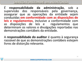 OBRIGATORIEDADE DA AUDITORIA
      OBRIGATORIEDADE DA AUDITORIA
É responsabilidade da administração, sob a
supervisão dos responsáveis pela governança,
assegurar que as operações da entidade sejam
conduzidas em conformidade com as disposições de
leis e regulamentos, inclusive a conformidade com
as disposições de leis e         regulamentos que
determinam os valores e divulgações reportadas nas
demonstrações contábeis da entidade.
A responsabilidade do auditor é quanto à segurança
razoável de que as demonstrações contábeis estejam
livres de distorção relevante.


                                                 30

                 WWW.SUPERPROVAS.COM
 