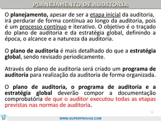PLANEJAMENTO DE AUDITORIA
          PLANEJAMENTO DE AUDITORIA
O planejamento, apesar de ser a etapa inicial da auditoria,
irá perdurar de forma contínua ao longo da auditoria, pois
é um processo contínuo e iterativo. O objetivo é o traçado
do plano de auditoria e da estratégia global, definindo a
época, o alcance e a natureza da auditoria.
O plano de auditoria é mais detalhado do que a estratégia
global, sendo revisado periodicamente.
Através do plano de auditoria será criado um programa de
auditoria para realização da auditoria de forma organizada.
O plano de auditoria, o programa de auditoria e a
estratégia global deverão compor a documentação
comprobatória de que o auditor executou todas as etapas
previstas nas normas de auditoria.
                                                        32

                     WWW.SUPERPROVAS.COM
 
