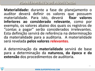 PLANEJAMENTO DE AUDITORIA
         PLANEJAMENTO DE AUDITORIA

Materialidade: durante a fase de planejamento o
auditor deverá definir os valores que possuem
materialidade. Para isto, deverá fixar valores
inferiores ao considerado relevante, como por
exemplo, os valores abaixo dos quais os registros de
“contas a pagar” serão considerados irrelevantes.
Esta definição servirá de referência na determinação
da materialidade para a auditoria. A materialidade
será revelada pelos valores relevantes.
A determinação da materialidade servirá de base
para a determinação da natureza, da época e da
extensão dos procedimentos de auditoria.

                                                  33

                  WWW.SUPERPROVAS.COM
 