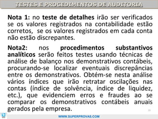 TESTES E PROCEDIMENTOS DE AUDITORIA
  TESTES E PROCEDIMENTOS DE AUDITORIA

Nota 1: no teste de detalhes irão ser verificados
se os valores registrados na contabilidade estão
corretos, se os valores registrados em cada conta
não estão discrepantes.
Nota2:     nos    procedimentos      substantivos
analíticos serão feitos testes usando técnicas de
análise de balanço nos demonstrativos contábeis,
procurando-se localizar eventuais discrepâncias
entre os demonstrativos. Obtém-se nesta análise
vários índices que irão retratar oscilações nas
contas (índice de solvência, índice de liquidez,
etc.), que evidenciem erros e fraudes ao se
comparar os demonstrativos contábeis anuais
gerados pela empresa.                          39

                 WWW.SUPERPROVAS.COM
 