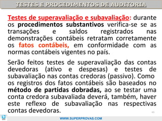 TESTES E PROCEDIMENTOS DE AUDITORIA
  TESTES E PROCEDIMENTOS DE AUDITORIA

Testes de superavaliação e subavaliação: durante
os procedimentos substantivos verifica-se se as
transações     e     saldos    registrados    nas
demonstrações contábeis retratam corretamente
os fatos contábeis, em conformidade com as
normas contábeis vigentes no país.
Serão feitos testes de superavaliação das contas
devedoras (ativo e despesas) e testes de
subavaliação nas contas credoras (passivo). Como
os registros dos fatos contábeis são baseados no
método de partidas dobradas, ao se testar uma
conta credora subavaliada deverá, também, haver
este reflexo de subavaliação nas respectivas
contas devedoras.                              40

                 WWW.SUPERPROVAS.COM
 