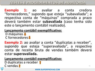 TESTES E PROCEDIMENTOS DE AUDITORIA
  TESTES E PROCEDIMENTOS DE AUDITORIA

Exemplo 1: ao avaliar a conta credora
“fornecedores,” supondo que esteja “subavaliada”; a
respectiva conta de “máquinas” comprada a prazo
deverá também estar subavaliada (caso tenha sido
este o lançamento contábil realizado).
Lançamento contábil exemplificativo:
 D máquinas
 C fornecedores
Exemplo 2: ao avaliar a conta “duplicatas a receber”,
supondo que esteja “superavaliada”, a respectiva
conta de receita bruta de vendas também deverá
estar superavaliada.
Lançamento contábil exemplificativo:
D duplicatas a receber
C vendas.                                          41

                   WWW.SUPERPROVAS.COM
 