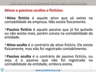 TESTES E PROCEDIMENTOS DE AUDITORIA
   TESTES E PROCEDIMENTOS DE AUDITORIA

Ativos e passivos ocultos e fictícios:
Ativo   fictício é aquele ativo que só existe na
contabilidade da empresa. Não existe fisicamente.
Passivo  fictício é aquele passivo que já foi quitado
ou não existe mais, porém consta na contabilidade da
entidade.
Ativo oculto é o contrário de ativo fictício. Ele existe
fisicamente, mas não foi registrado contabilmente.
Passivo  oculto é o contrário de passivo fictício, ou
seja, é o passivo que não foi registrado na
contabilidade da entidade, embora exista.              42

                    WWW.SUPERPROVAS.COM
 