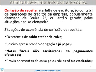 TESTES E PROCEDIMENTOS DE AUDITORIA
   TESTES E PROCEDIMENTOS DE AUDITORIA

Omissão de receita: é a falta de escrituração contábil
de operações de créditos da empresa, popularmente
chamado de “caixa 2”, ou então gerado pelas
situações abaixo elencadas:
Situações de ocorrência de omissão de receitas:
Ocorrência   de saldo credor de caixa;
Passivo   apresentando obrigações já pagas;
Notas   fiscais   não    escrituradas     de   pagamentos
efetuados;
Provisionamentos   de caixa pelos sócios não autorizados;
                                                        43

                     WWW.SUPERPROVAS.COM
 