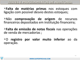 TESTES E PROCEDIMENTOS DE AUDITORIA
  TESTES E PROCEDIMENTOS DE AUDITORIA

Falta  de matérias primas nos estoques com
ligação com possível desvio destes estoques;
Não   comprovação de origem de recursos
financeiros depositados em instituição financeira;
Faltade emissão de notas fiscais nas operações
de venda de mercadorias ;
O  registro por valor muito inferior ao da
operação.


                                                44

                 WWW.SUPERPROVAS.COM
 