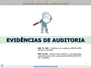 EVIDÊNCIA DE AUDITORIA
    EVIDÊNCIA DE AUDITORIA




EVIDÊNCIAS DE AUDITORIA
            NBC TA 500 - Evidência de auditoria (RESOLUÇÃO
            CFC Nº. 1.217/09);
            NBC TA 501 - Evidência de auditoria - Considerações
            específicas para itens selecionados (RESOLUÇÃO CFC
            Nº. 1.218/09);

                                                                  45

         WWW.SUPERPROVAS.COM
 