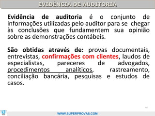 EVIDÊNCIA DE AUDITORIA
          EVIDÊNCIA DE AUDITORIA

Evidência de auditoria é o conjunto de
informações utilizadas pelo auditor para se chegar
às conclusões que fundamentem sua opinião
sobre as demonstrações contábeis.
São obtidas através de: provas documentais,
entrevistas, confirmações com clientes, laudos de
especialistas,    pareceres      de    advogados,
procedimentos        analíticos,    rastreamento,
conciliação bancária, pesquisas e estudos de
casos.


                                                46

                 WWW.SUPERPROVAS.COM
 