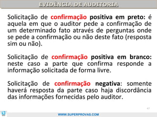 EVIDÊNCIA DE AUDITORIA
          EVIDÊNCIA DE AUDITORIA

Solicitação de confirmação positiva em preto: é
aquela em que o auditor pede a confirmação de
um determinado fato através de perguntas onde
se pede a confirmação ou não deste fato (resposta
sim ou não).
Solicitação de confirmação positiva em branco:
neste caso a parte que confirma responde a
informação solicitada de forma livre.
Solicitação de confirmação negativa: somente
haverá resposta da parte caso haja discordância
das informações fornecidas pelo auditor.
                                               47

                 WWW.SUPERPROVAS.COM
 