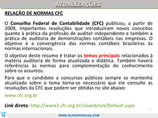 ATUALIZAÇÕES
                   ATUALIZAÇÕES
RELAÇÃO DE NORMAS CFC
O Conselho Federal de Contabilidade (CFC) publicou, a partir de
2009, importantes resoluções que introduziram novos conceitos
quanto à prática da profissão de auditor independente e também a
prática de auditoria de demonstrações contábeis nas empresas. O
objetivo é a convergência das normas contábeis brasileiras às
normas internacionais.
O objetivo deste resumo é tratar os temas principais relacionados à
matéria auditoria de forma atualizada e didática. Também haverá
referências às normas para complementação do conhecimento
sobre os assuntos.
Para que o candidato a concursos públicos sempre se mantenha
atualizado sobre o tema torna-se necessário que ele consulte as
resoluções da CFC que podem ser obtidas no site abaixo:
www.cfc.org.br
Link direto: http://www2.cfc.org.br/sisweb/sre/Default.aspx
                                                                 5

                        WWW.SUPERPROVAS.COM
 