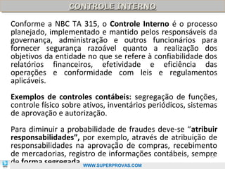CONTROLE INTERNO
                 CONTROLE INTERNO

Conforme a NBC TA 315, o Controle Interno é o processo
planejado, implementado e mantido pelos responsáveis da
governança, administração e outros funcionários para
fornecer segurança razoável quanto a realização dos
objetivos da entidade no que se refere à confiabilidade dos
relatórios financeiros, efetividade e eficiência das
operações e conformidade com leis e regulamentos
aplicáveis.
Exemplos de controles contábeis: segregação de funções,
controle físico sobre ativos, inventários periódicos, sistemas
de aprovação e autorização.
Para diminuir a probabilidade de fraudes deve-se “atribuir
responsabilidades”, por exemplo, através de atribuição de
responsabilidades na aprovação de compras, recebimento
de mercadorias, registro de informações contábeis, sempre  50

de forma segregada. WWW.SUPERPROVAS.COM
 