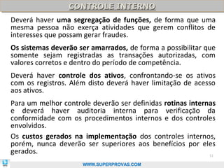 CONTROLE INTERNO
                 CONTROLE INTERNO
Deverá haver uma segregação de funções, de forma que uma
mesma pessoa não exerça atividades que gerem conflitos de
interesses que possam gerar fraudes.
Os sistemas deverão ser amarrados, de forma a possibilitar que
somente sejam registradas as transações autorizadas, com
valores corretos e dentro do período de competência.
Deverá haver controle dos ativos, confrontando-se os ativos
com os registros. Além disto deverá haver limitação de acesso
aos ativos.
Para um melhor controle deverão ser definidas rotinas internas
e deverá haver auditoria interna para verificação da
conformidade com os procedimentos internos e dos controles
envolvidos.
Os custos gerados na implementação dos controles internos,
porém, nunca deverão ser superiores aos benefícios por eles
gerados.                                                    51

                     WWW.SUPERPROVAS.COM
 