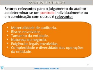 CONTROLE INTERNO
              CONTROLE INTERNO
Fatores relevantes para o julgamento do auditor
ao determinar se um controle individualmente ou
em combinação com outros é relevante:

    Materialidade de auditoria.
    Riscos envolvidos.
    Tamanho da entidade.
    Natureza do negócio.
    Exigências legais envolvidas.
    Complexidade e diversidade das operações
     da entidade.


                                                52

                 WWW.SUPERPROVAS.COM
 
