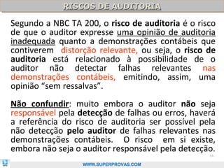 RISCOS DE AUDITORIA
             RISCOS DE AUDITORIA

Segundo a NBC TA 200, o risco de auditoria é o risco
de que o auditor expresse uma opinião de auditoria
inadequada quanto a demonstrações contábeis que
contiverem distorção relevante, ou seja, o risco de
auditoria está relacionado à possibilidade de o
auditor não detectar falhas relevantes nas
demonstrações contábeis, emitindo, assim, uma
opinião “sem ressalvas”.
Não confundir: muito embora o auditor não seja
responsável pela detecção de falhas ou erros, haverá
a referência do risco de auditoria ser possível pela
não detecção pelo auditor de falhas relevantes nas
demonstrações contábeis. O risco em si existe,
embora não seja o auditor responsável pela detecção.
                                                  54

                  WWW.SUPERPROVAS.COM
 