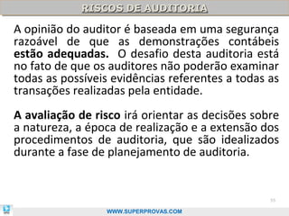 RISCOS DE AUDITORIA
            RISCOS DE AUDITORIA

A opinião do auditor é baseada em uma segurança
razoável de que as demonstrações contábeis
estão adequadas. O desafio desta auditoria está
no fato de que os auditores não poderão examinar
todas as possíveis evidências referentes a todas as
transações realizadas pela entidade.
A avaliação de risco irá orientar as decisões sobre
a natureza, a época de realização e a extensão dos
procedimentos de auditoria, que são idealizados
durante a fase de planejamento de auditoria.


                                                 55

                 WWW.SUPERPROVAS.COM
 