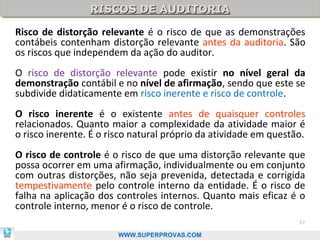 RISCOS DE AUDITORIA
                 RISCOS DE AUDITORIA
Risco de distorção relevante é o risco de que as demonstrações
contábeis contenham distorção relevante antes da auditoria. São
os riscos que independem da ação do auditor.
O risco de distorção relevante pode existir no nível geral da
demonstração contábil e no nível de afirmação, sendo que este se
subdivide didaticamente em risco inerente e risco de controle.
O risco inerente é o existente antes de quaisquer controles
relacionados. Quanto maior a complexidade da atividade maior é
o risco inerente. É o risco natural próprio da atividade em questão.
O risco de controle é o risco de que uma distorção relevante que
possa ocorrer em uma afirmação, individualmente ou em conjunto
com outras distorções, não seja prevenida, detectada e corrigida
tempestivamente pelo controle interno da entidade. É o risco de
falha na aplicação dos controles internos. Quanto mais eficaz é o
controle interno, menor é o risco de controle.
                                                                  57

                        WWW.SUPERPROVAS.COM
 
