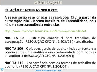 ATUALIZAÇÕES
                    ATUALIZAÇÕES

RELAÇÃO DE NORMAS NBR X CFC:
A seguir serão relacionadas as resoluções CFC a partir da
numeração NBC - Norma Brasileira de Contabilidade, pois
há uma correspondência entre elas.
http://www.cosif.com.br/mostra.asp?arquivo=indauditinde1

NBC TA 02 - Estrutura conceitual para trabalhos de
asseguração (RESOLUÇÃO CFC Nº. 1.203/09 ) - atualizado;
NBC TA 200 - Objetivos gerais do auditor independente e a
condução de uma auditoria em conformidade com normas
de auditoria (RESOLUÇÃO CFC Nº. 1.203/09 );
NBC TA 210 - Concordância com os termos de trabalho de
auditoria (RESOLUÇÃO CFC Nº. 1.204/09);                    6

                     WWW.SUPERPROVAS.COM
 