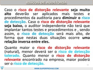 RISCOS DE AUDITORIA
            RISCOS DE AUDITORIA

Caso o risco de distorção relevante seja muito
alto deverão ser aplicados mais testes e
procedimentos da auditoria para diminuir o risco
de detecção. Caso o risco de distorção relevante
seja baixo, o auditor independente não terá que
implantar tantos testes e procedimentos e , sendo
assim, o risco de detecção será mais alto, de
forma que nestas duas situações ocorre uma
relação inversa entre eles.
Quanto maior o risco de distorção relevante
(natural), menor deverá ser o risco de detecção
tolerado. Quanto menor o risco de distorção
relevante encontrado na empresa, maior poderá
ser o risco de detecção.                       60

                 WWW.SUPERPROVAS.COM
 