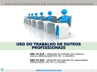 USO DO TRABALHO DE OUTROS PROFISSIONAIS
USO DO TRABALHO DE OUTROS PROFISSIONAIS




     USO DO TRABALHO DE OUTROS
           PROFISSIONAIS
           NBC TA 610 - Utilização do trabalho de auditoria
           interna (RESOLUÇÃO CFC Nº. 1.229/09);
           NBC TA 620 - Utilização do trabalho de especialistas
           (RESOLUÇÃO CFC Nº. 1.230/09).

                                                                  63

                WWW.SUPERPROVAS.COM
 