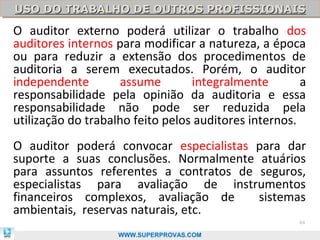 USO DO TRABALHO DE OUTROS PROFISSIONAIS
USO DO TRABALHO DE OUTROS PROFISSIONAIS
O auditor externo poderá utilizar o trabalho dos
auditores internos para modificar a natureza, a época
ou para reduzir a extensão dos procedimentos de
auditoria a serem executados. Porém, o auditor
independente        assume        integralmente        a
responsabilidade pela opinião da auditoria e essa
responsabilidade não pode ser reduzida pela
utilização do trabalho feito pelos auditores internos.
O auditor poderá convocar especialistas para dar
suporte a suas conclusões. Normalmente atuários
para assuntos referentes a contratos de seguros,
especialistas para avaliação de instrumentos
financeiros complexos, avaliação de     sistemas
ambientais, reservas naturais, etc.
                                                      64

.                   WWW.SUPERPROVAS.COM
 