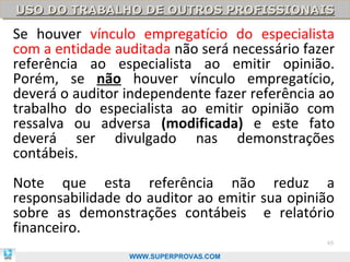 USO DO TRABALHO DE OUTROS PROFISSIONAIS
USO DO TRABALHO DE OUTROS PROFISSIONAIS

Se houver vínculo empregatício do especialista
com a entidade auditada não será necessário fazer
referência ao especialista ao emitir opinião.
Porém, se não houver vínculo empregatício,
deverá o auditor independente fazer referência ao
trabalho do especialista ao emitir opinião com
ressalva ou adversa (modificada) e este fato
deverá ser divulgado nas demonstrações
contábeis.
Note que esta referência não reduz a
responsabilidade do auditor ao emitir sua opinião
sobre as demonstrações contábeis e relatório
financeiro.
                                               65

                 WWW.SUPERPROVAS.COM
 