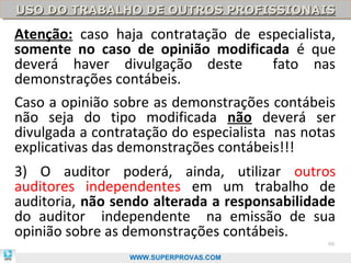 USO DO TRABALHO DE OUTROS PROFISSIONAIS
USO DO TRABALHO DE OUTROS PROFISSIONAIS

Atenção: caso haja contratação de especialista,
somente no caso de opinião modificada é que
deverá haver divulgação deste           fato nas
demonstrações contábeis.
Caso a opinião sobre as demonstrações contábeis
não seja do tipo modificada não deverá ser
divulgada a contratação do especialista nas notas
explicativas das demonstrações contábeis!!!
3) O auditor poderá, ainda, utilizar outros
auditores independentes em um trabalho de
auditoria, não sendo alterada a responsabilidade
do auditor independente na emissão de sua
opinião sobre as demonstrações contábeis.
                                               66

                 WWW.SUPERPROVAS.COM
 