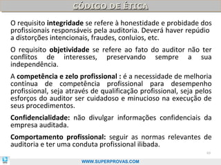 CÓDIGO DE ÉTICA
                    CÓDIGO DE ÉTICA

O requisito integridade se refere à honestidade e probidade dos
profissionais responsáveis pela auditoria. Deverá haver repúdio
a distorções intencionais, fraudes, conluios, etc.
O requisito objetividade se refere ao fato do auditor não ter
conflitos de interesses, preservando sempre a sua
independência.
A competência e zelo profissional : é a necessidade de melhoria
contínua de competência profissional para desempenho
profissional, seja através de qualificação profissional, seja pelos
esforços do auditor ser cuidadoso e minucioso na execução de
seus procedimentos.
Confidencialidade: não divulgar informações confidenciais da
empresa auditada.
Comportamento profissional: seguir as normas relevantes de
auditoria e ter uma conduta profissional ilibada.
                                                                 69

                       WWW.SUPERPROVAS.COM
 
