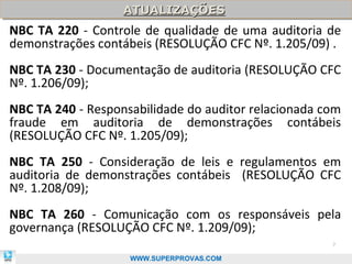 ATUALIZAÇÕES
                   ATUALIZAÇÕES
NBC TA 220 - Controle de qualidade de uma auditoria de
demonstrações contábeis (RESOLUÇÃO CFC Nº. 1.205/09) .
NBC TA 230 - Documentação de auditoria (RESOLUÇÃO CFC
Nº. 1.206/09);
NBC TA 240 - Responsabilidade do auditor relacionada com
fraude em auditoria de demonstrações contábeis
(RESOLUÇÃO CFC Nº. 1.205/09);
NBC TA 250 - Consideração de leis e regulamentos em
auditoria de demonstrações contábeis (RESOLUÇÃO CFC
Nº. 1.208/09);
NBC TA 260 - Comunicação com os responsáveis pela
governança (RESOLUÇÃO CFC Nº. 1.209/09);
                                                      7

                    WWW.SUPERPROVAS.COM
 