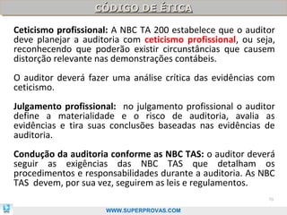 CÓDIGO DE ÉTICA
                   CÓDIGO DE ÉTICA

Ceticismo profissional: A NBC TA 200 estabelece que o auditor
deve planejar a auditoria com ceticismo profissional, ou seja,
reconhecendo que poderão existir circunstâncias que causem
distorção relevante nas demonstrações contábeis.
O auditor deverá fazer uma análise crítica das evidências com
ceticismo.
Julgamento profissional: no julgamento profissional o auditor
define a materialidade e o risco de auditoria, avalia as
evidências e tira suas conclusões baseadas nas evidências de
auditoria.
Condução da auditoria conforme as NBC TAS: o auditor deverá
seguir as exigências das NBC TAS que detalham os
procedimentos e responsabilidades durante a auditoria. As NBC
TAS devem, por sua vez, seguirem as leis e regulamentos.
                                                            70

                     WWW.SUPERPROVAS.COM
 