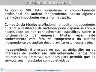 NORMAS PROFISSIONAIS
            NORMAS PROFISSIONAIS

As normas NBC PAs normatizam o comportamento
profissional do auditor independente. Abaixo algumas
definições importantes desta normatização:
Competência técnico profissional: o auditor independente
durante a realização da auditoria pode deparar-se com a
necessidade de ter conhecimentos específicos sobre o
funcionamento da empresa. Muitas vezes este
conhecimento está fora da competência do auditor
independente e o auditor deverá avaliar esta necessidade.
Independência: é o estado no qual as obrigações ou os
interesses do auditor são suficientemente isentos dos
interesses das empresas auditadas para permitir que os
serviços sejam prestados com objetividade.
                                                     71

                   WWW.SUPERPROVAS.COM
 