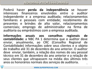 NORMAS PROFISSIONAIS
             NORMAS PROFISSIONAIS

Poderá haver perda da independência se houver
interesses financeiros envolvidos entre o auditor
independente e a empresa auditada; relacionamentos
familiares e pessoais com entidade; recebimento de
presentes e brindes de alto valor, relacionamentos
comerciais; emprego de administrador na firma de
auditoria ou empréstimos com a empresa auditada.
Informações anuais aos conselhos regionais de
contabilidade: a NBC PA 1 determina que o auditor deve
enviar, anualmente, ao CRC (Conselho Regional de
Contabilidade) informações sobre seus clientes e o objeto
do trabalho até 31 de dezembro do ano anterior. O auditor
deve enviar, também, a relação dos nomes do seu pessoal
técnico em 31 de dezembro do ano anterior e a relação de
seus clientes que ultrapassem na média dos últimos três
anos os honorários normais dos serviços de auditoria.  72

                    WWW.SUPERPROVAS.COM
 