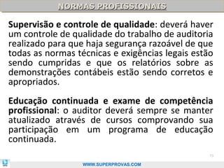 NORMAS PROFISSIONAIS
            NORMAS PROFISSIONAIS

Supervisão e controle de qualidade: deverá haver
um controle de qualidade do trabalho de auditoria
realizado para que haja segurança razoável de que
todas as normas técnicas e exigências legais estão
sendo cumpridas e que os relatórios sobre as
demonstrações contábeis estão sendo corretos e
apropriados.
Educação continuada e exame de competência
profissional: o auditor deverá sempre se manter
atualizado através de cursos comprovando sua
participação em um programa de educação
continuada.
                                                 73

                  WWW.SUPERPROVAS.COM
 