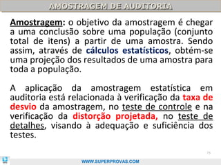 AMOSTRAGEM DE AUDITORIA
         AMOSTRAGEM DE AUDITORIA

Amostragem: o objetivo da amostragem é chegar
a uma conclusão sobre uma população (conjunto
total de itens) a partir de uma amostra. Sendo
assim, através de cálculos estatísticos, obtém-se
uma projeção dos resultados de uma amostra para
toda a população.
A aplicação da amostragem estatística em
auditoria está relacionada à verificação da taxa de
desvio da amostragem, no teste de controle e na
verificação da distorção projetada, no teste de
detalhes, visando à adequação e suficiência dos
testes.
                                                 75

                  WWW.SUPERPROVAS.COM
 