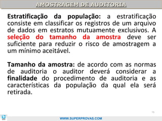 AMOSTRAGEM DE AUDITORIA
         AMOSTRAGEM DE AUDITORIA

Estratificação da população: a estratificação
consiste em classificar os registros de um arquivo
de dados em estratos mutuamente exclusivos. A
seleção do tamanho da amostra deve ser
suficiente para reduzir o risco de amostragem a
um mínimo aceitável.
Tamanho da amostra: de acordo com as normas
de auditoria o auditor deverá considerar a
finalidade do procedimento de auditoria e as
características da população da qual ela será
retirada.

                                                76

                 WWW.SUPERPROVAS.COM
 